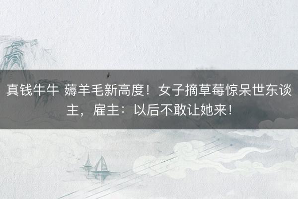 真钱牛牛 薅羊毛新高度！女子摘草莓惊呆世东谈主，雇主：以后不敢让她来！